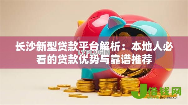 长沙新型贷款平台解析：本地人必看的贷款优势与靠谱推荐