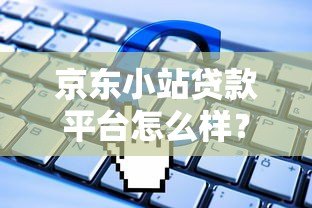 京东小站贷款平台怎么样？申请条件、流程及常见问题全解析