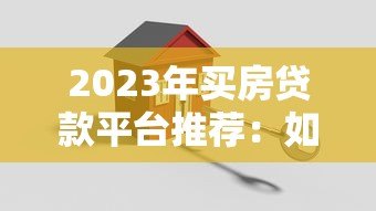 2023年买房贷款平台推荐：如何选择最适合的贷款渠道