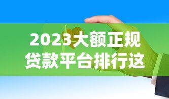 2023大额正规贷款平台排行这些渠道靠谱又安全