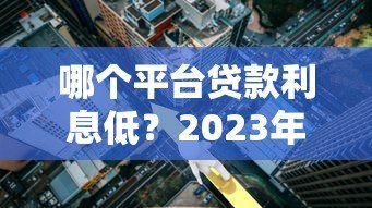 哪个平台贷款利息低?2023年正规低息平台推荐 哪个平台贷款利息低?2023年正规低息平台推荐