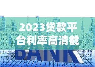 2023贷款平台利率高清截图获取与对比全攻略