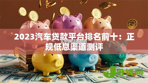2023汽车贷款平台排名前十:正规低息渠道测评 2023汽车贷款平台排名前十:正规低息渠道测评