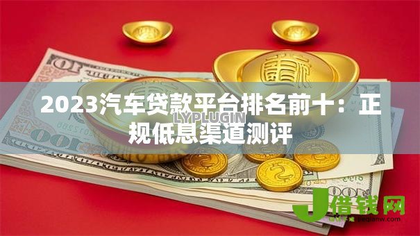 2023汽车贷款平台排名前十:正规低息渠道测评 2023汽车贷款平台排名前十:正规低息渠道测评