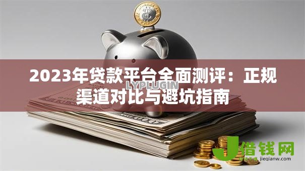 2023年贷款平台全面测评:正规渠道对比与避坑指南 2023年贷款平台全面测评:正规渠道对比与避坑指南