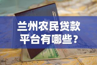 兰州农民贷款平台有哪些?正规渠道申请指南 兰州农民贷款平台有哪些?正规渠道申请指南