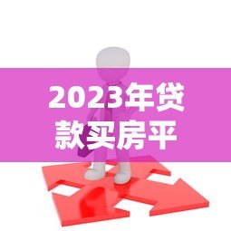 2023年贷款买房平台全攻略：如何选择靠谱渠道不被坑