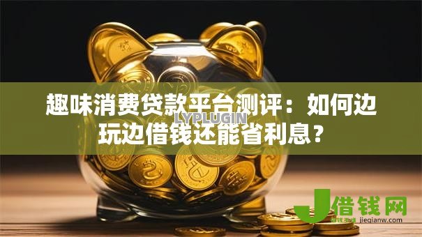 趣味消费贷款平台测评：如何边玩边借钱还能省利息？