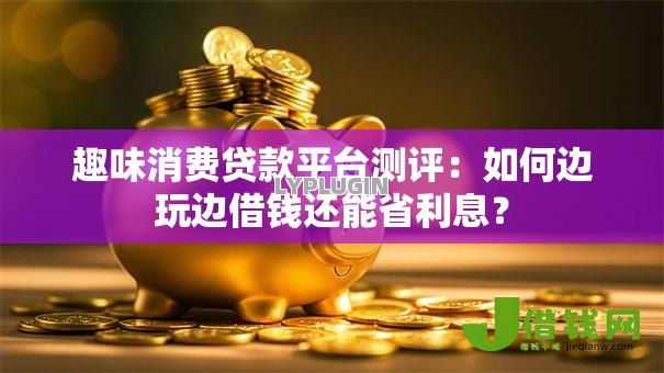 趣味消费贷款平台测评：如何边玩边借钱还能省利息？