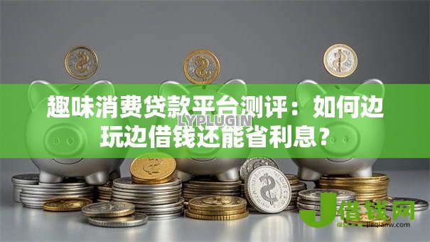 趣味消费贷款平台测评：如何边玩边借钱还能省利息？