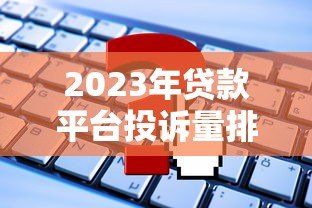 2023年贷款平台投诉量排行:这些平台问题最多如何避坑? 2023年贷款平台投诉量排行:这些平台问题最多如何避坑?