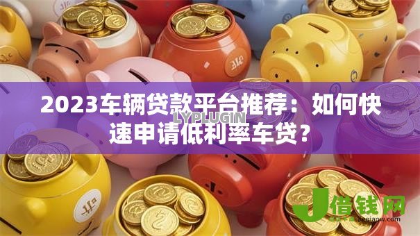 2023车辆贷款平台推荐：如何快速申请低利率车贷？