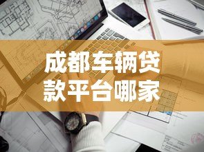 成都车辆贷款平台哪家好?2023年靠谱推荐及申请攻略 成都车辆贷款平台哪家好?2023年靠谱推荐及申请攻略