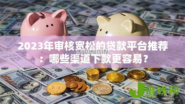 2023年审核宽松的贷款平台推荐:哪些渠道下款更容易? 2023年审核宽松的贷款平台推荐:哪些渠道下款更容易?