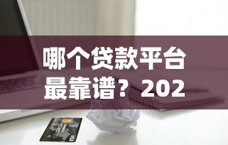 哪个贷款平台最靠谱?2023年网络借款平台真实评测对比 哪个贷款平台最靠谱?2023年网络借款平台真实评测对比