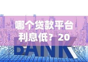 哪个贷款平台利息低?2023正规平台利息对比及选择建议 哪个贷款平台利息低?2023正规平台利息对比及选择建议