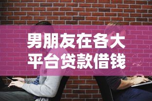 男朋友在各大平台贷款借钱的隐患与应对策略 男朋友在各大平台贷款借钱的隐患与应对策略