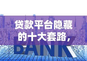 贷款平台隐藏的十大套路,这些坑人陷阱你一定要避开 贷款平台隐藏的十大套路,这些坑人陷阱你一定要避开