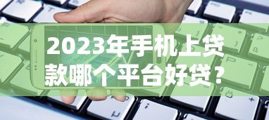 2023年手机上贷款哪个平台好贷？这10个靠谱渠道快速到账