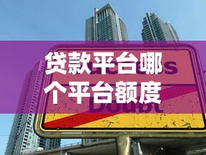 贷款平台哪个平台额度最高?2023年额度排名及申请技巧解析 贷款平台哪个平台额度最高?2023年额度排名及申请技巧解析