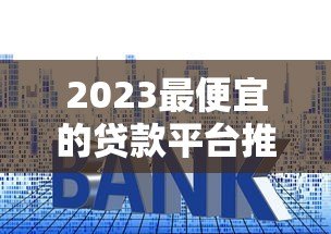 2023最便宜的贷款平台推荐：低利率、低费用正规渠道盘点