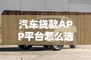 汽车贷款APP平台怎么选？2023最新攻略与避坑指南