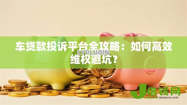 车贷款投诉平台全攻略：如何高效维权避坑？