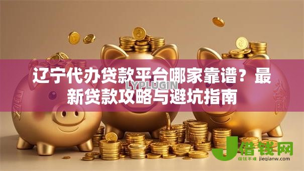 辽宁代办贷款平台哪家靠谱?最新贷款攻略与避坑指南 辽宁代办贷款平台哪家靠谱?最新贷款攻略与避坑指南