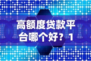 高额度贷款平台哪个好？10大正规渠道真实测评