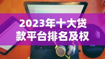 2023年十大贷款平台排名及权威选择指南 2023年十大贷款平台排名及权威选择指南