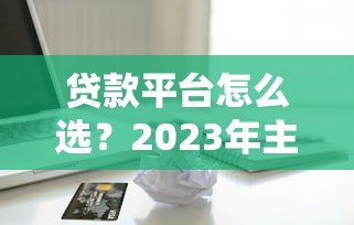 贷款平台怎么选?2023年主流借贷渠道对比测评 贷款平台怎么选?2023年主流借贷渠道对比测评
