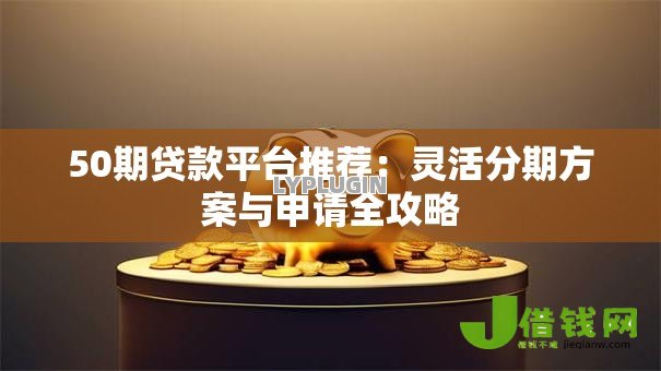 50期贷款平台推荐：灵活分期方案与申请全攻略