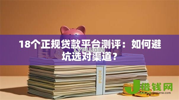18个正规贷款平台测评：如何避坑选对渠道？