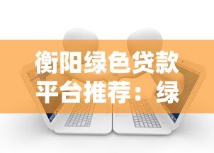 衡阳绿色贷款平台推荐:绿色金融助力低碳转型 衡阳绿色贷款平台推荐:绿色金融助力低碳转型