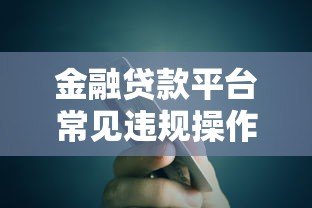 金融贷款平台常见违规操作及安全借贷指南 金融贷款平台常见违规操作及安全借贷指南
