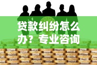 贷款纠纷怎么办？专业咨询平台解决借贷难题指南