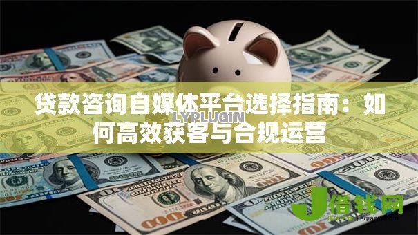 贷款咨询自媒体平台选择指南：如何高效获客与合规运营