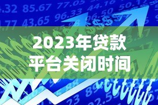 2023年贷款平台关闭时间及用户应对指南