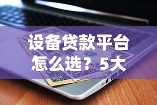 设备贷款平台怎么选？5大关键点帮你省心又省钱