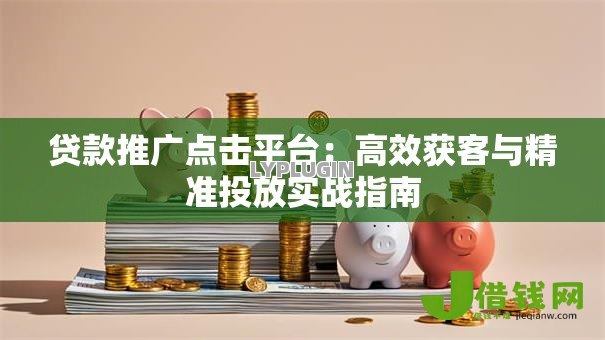 贷款推广点击平台：高效获客与精准投放实战指南