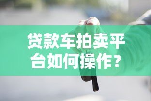 贷款车拍卖平台如何操作?流程、风险与注意事项全解析 贷款车拍卖平台如何操作?流程、风险与注意事项全解析