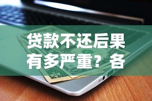 贷款不还后果有多严重？各大平台处理方式解析