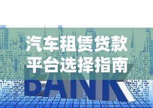汽车租赁贷款平台选择指南：利率、流程、注意事项