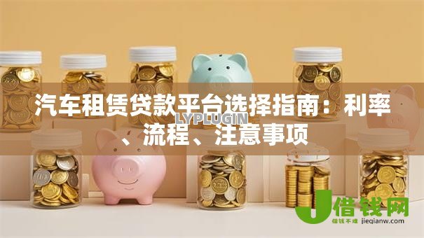 汽车租赁贷款平台选择指南：利率、流程、注意事项