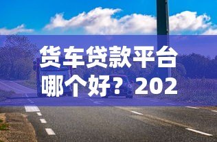 货车贷款平台哪个好？2023最新低利率、高额度平台推荐及避坑指南