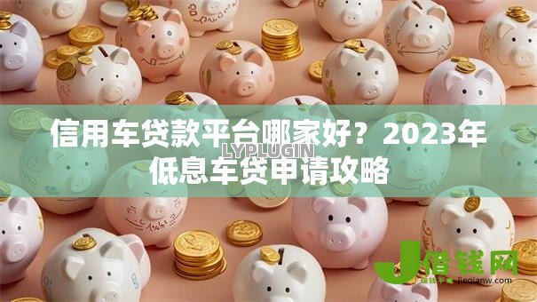 信用车贷款平台哪家好?2023年低息车贷申请攻略 信用车贷款平台哪家好?2023年低息车贷申请攻略