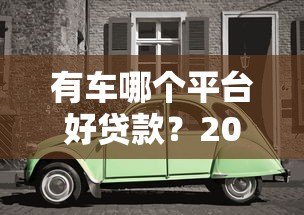 有车哪个平台好贷款?2023年靠谱车抵贷平台推荐及避坑指南 有车哪个平台好贷款?2023年靠谱车抵贷平台推荐及避坑指南