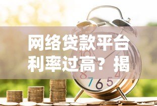 网络贷款平台利率过高?揭秘真实借贷成本与避坑指南 网络贷款平台利率过高?揭秘真实借贷成本与避坑指南