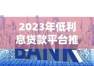 2023年低利息贷款平台推荐：正规平台利率对比指南