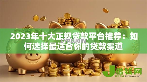 2023年十大正规贷款平台推荐：如何选择最适合你的贷款渠道